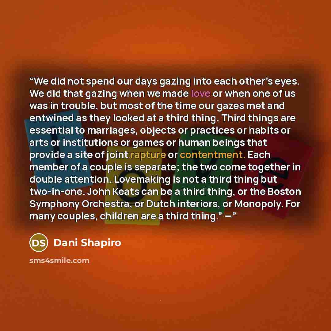 “We did not spend our days gazing into each other’s eyes. We did that gazing when we made love or when one of us was in trouble, but most of the time our gazes met and entwined as they looked at a third thing. Third things are essential to marriages, objects or practices or habits or arts or…” quote by Dani Shapiro