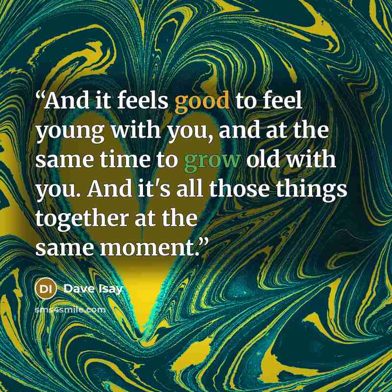 “And it feels good to feel young with you, and at the same time to grow old with you. And it's all those things together at the same moment.” quote by Dave Isay