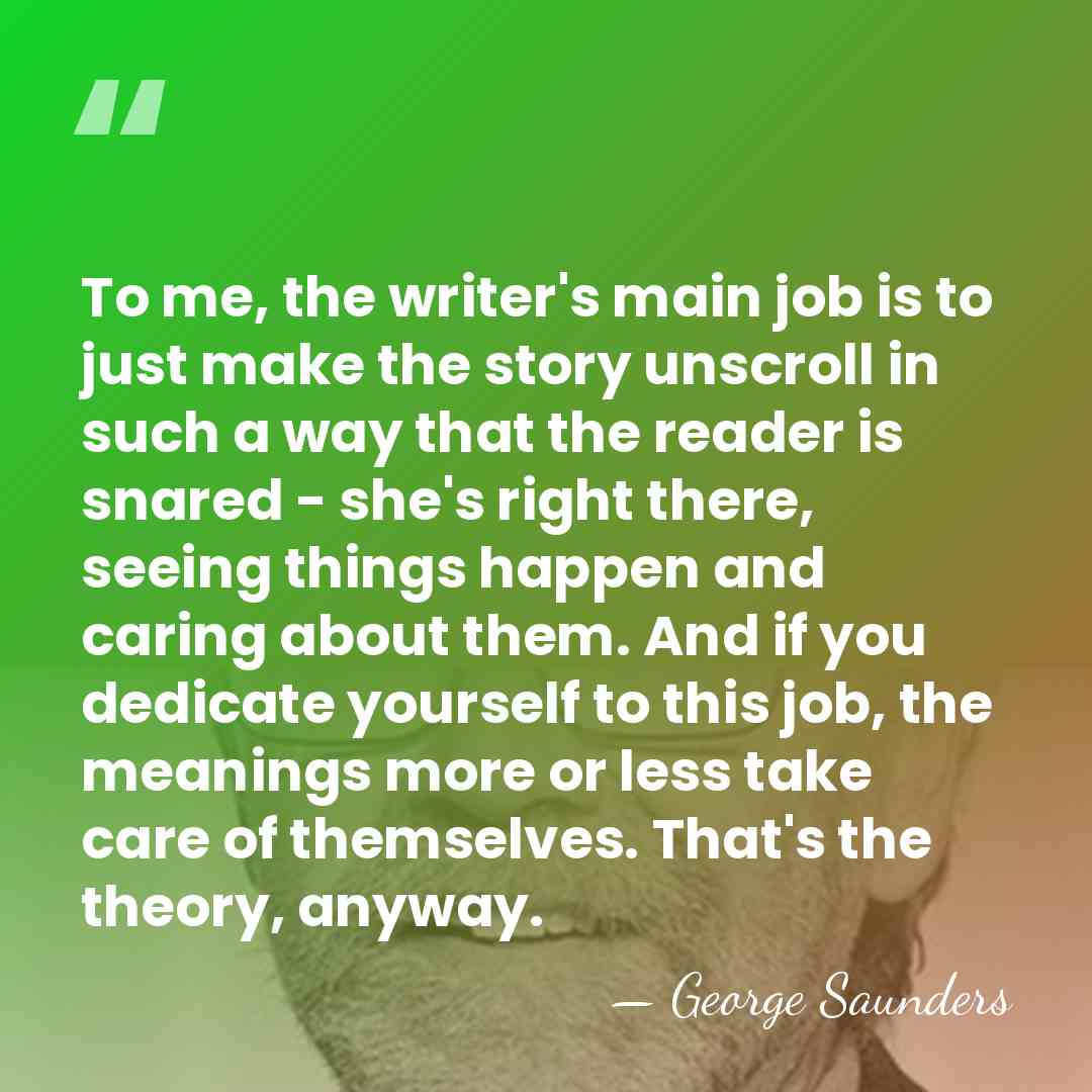 To me, the writer's main job is to just make the story&hellip; - George Saunders