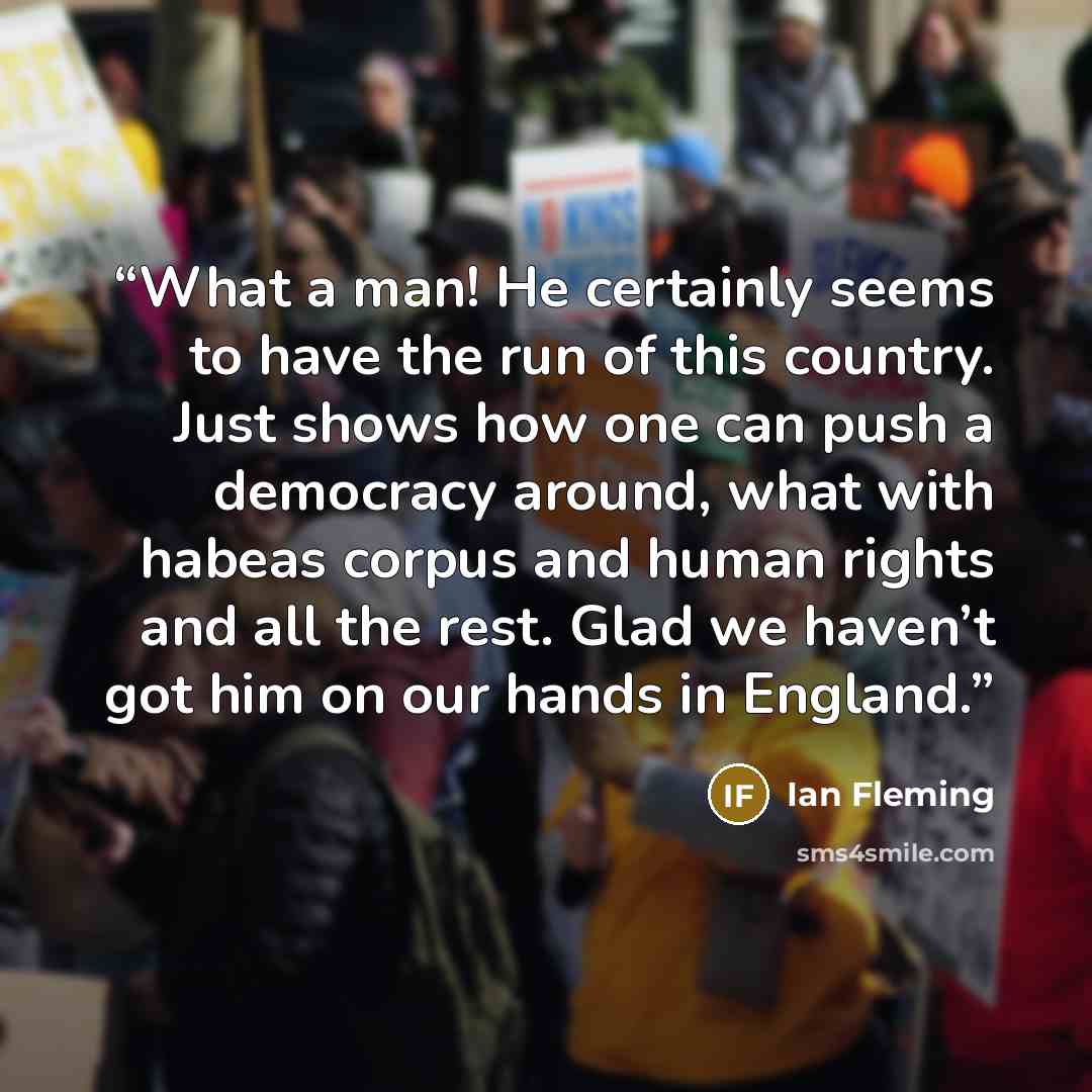 “What a man! He certainly seems to have the run of this country. Just shows how one can push a democracy around, what with habeas corpus and human rights and all the rest. Glad we haven’t got him on our hands in England.” quote by Ian Fleming