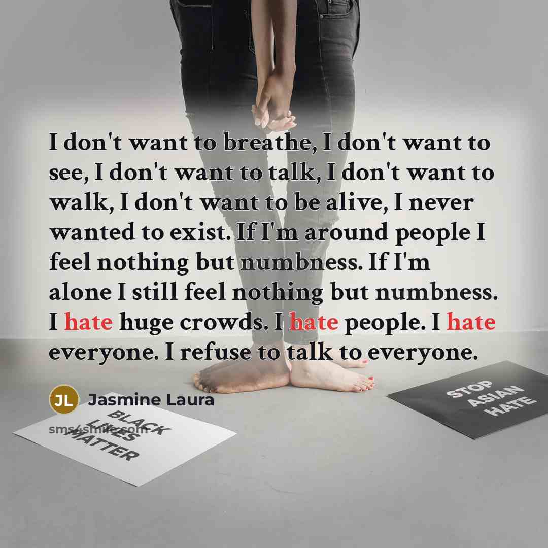 “I don't want to breathe, I don't want to see, I don't want to talk, I don't want to walk, I don't want to be alive, I never wanted to exist. If I'm around people I feel nothing but numbness. If I'm alone I still feel nothing but numbness. I hate huge crowds. I hate people. I hate everyone. I…” quote by Jasmine Laura