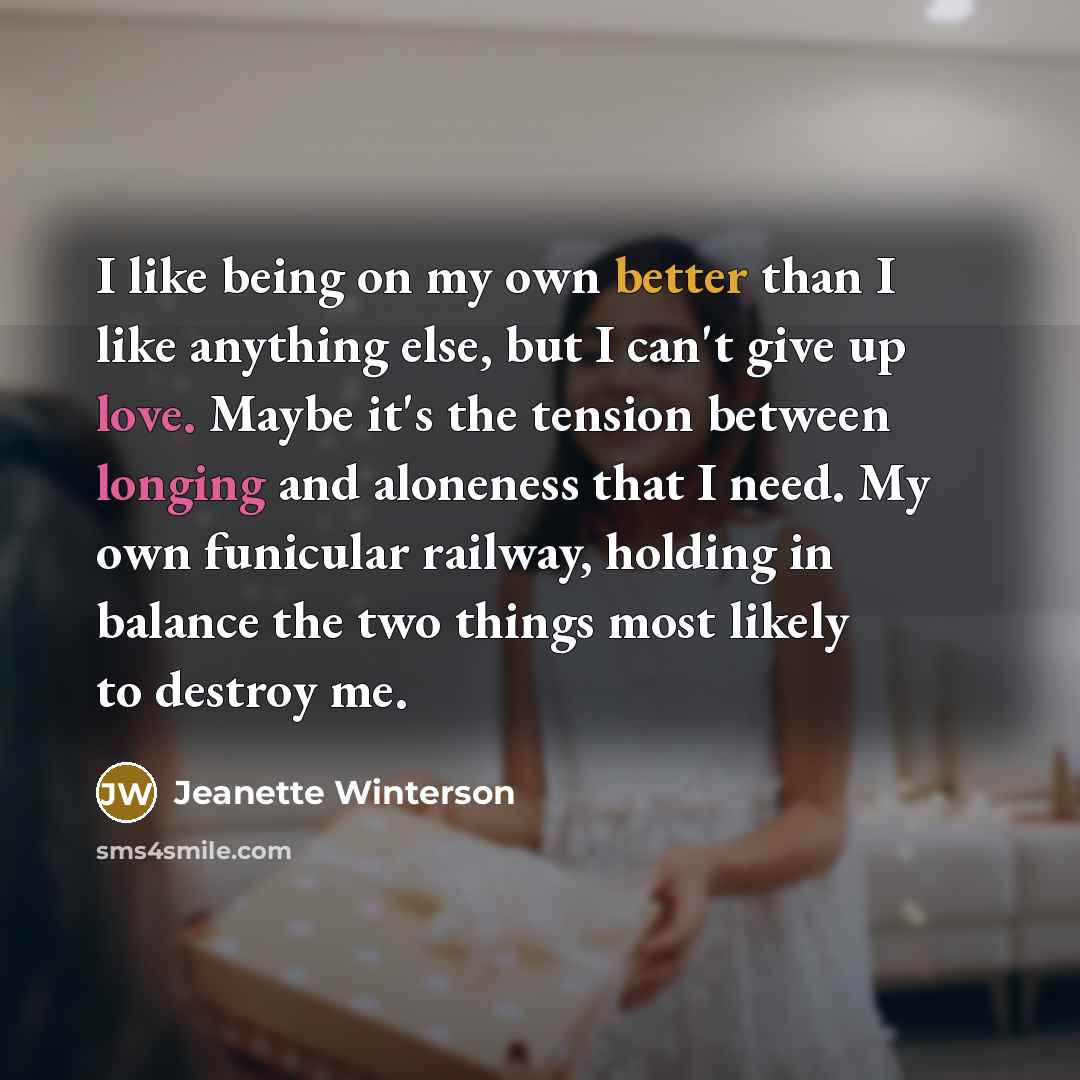 “I like being on my own better than I like anything else, but I can't give up love. Maybe it's the tension between longing and aloneness that I need. My own funicular railway, holding in balance the two things most likely to destroy me.” quote by Jeanette Winterson