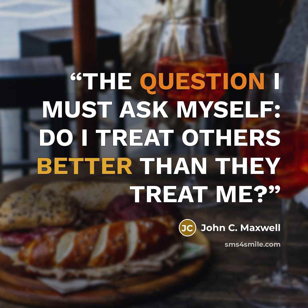 “THE QUESTION I MUST ASK MYSELF: DO I TREAT OTHERS BETTER THAN THEY TREAT ME?” quote by John C. Maxwell