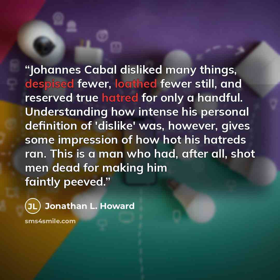 “Johannes Cabal disliked many things, despised fewer, loathed fewer still, and reserved true hatred for only a handful. Understanding how intense his personal definition of 'dislike' was, however, gives some impression of how hot his hatreds ran. This is a man who had, after all, shot men dead for…” quote by Jonathan L. Howard