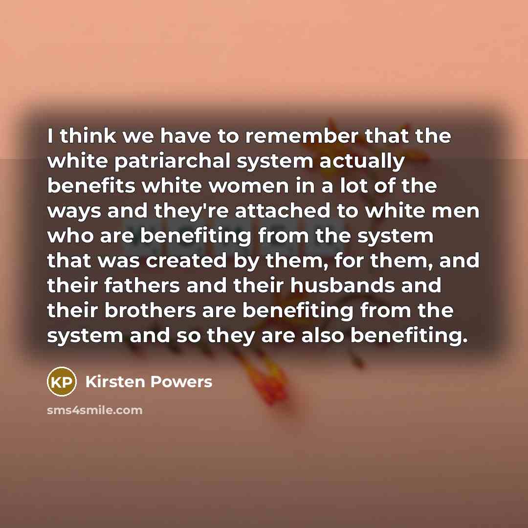“I think we have to remember that the white patriarchal system actually benefits white women in a lot of the ways and they're attached to white men who are benefiting from the system that was created by them, for them, and their fathers and their husbands and their brothers are benefiting from the…” quote by Kirsten Powers