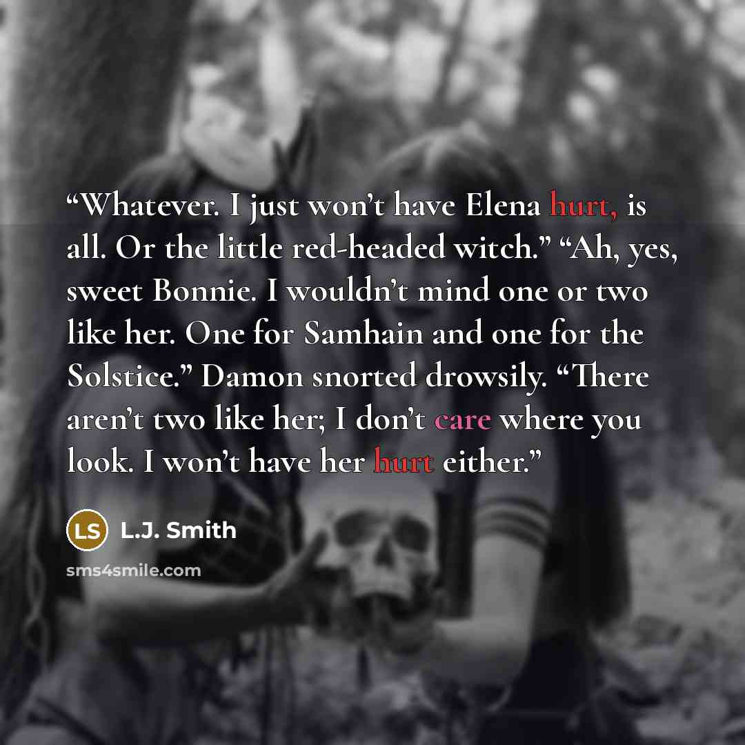 “Whatever. I just won’t have Elena hurt, is all. Or the little red-headed witch.” “Ah, yes, sweet Bonnie. I wouldn’t mind one or two like her. One for Samhain and one for the Solstice.” Damon snorted drowsily. “There aren’t two like her; I don’t care where you look. I won’t have her hurt either.” quote by L.J. Smith