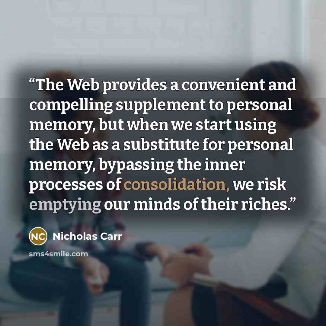 “The Web provides a convenient and compelling supplement to personal memory, but when we start using the Web as a substitute for personal memory, bypassing the inner processes of consolidation, we risk emptying our minds of their riches.” quote by Nicholas Carr