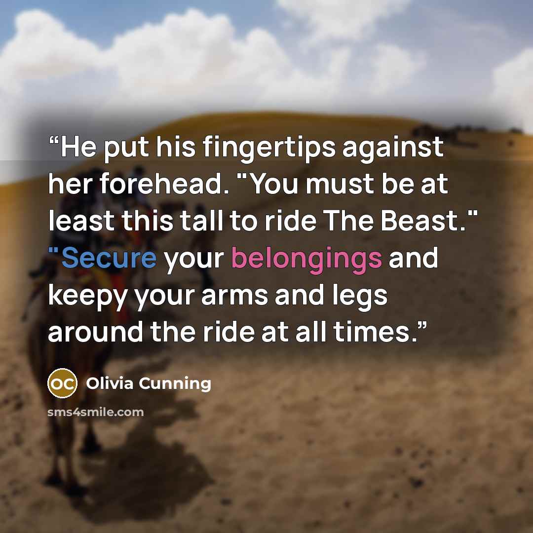 “He put his fingertips against her forehead. "You must be at least this tall to ride The Beast." "Secure your belongings and keepy your arms and legs around the ride at all times.” quote by Olivia Cunning