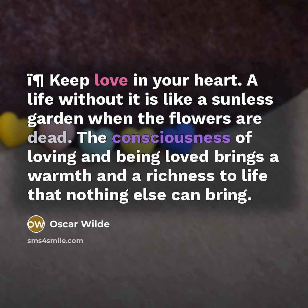 “ï¶ Keep love in your heart. A life without it is like a sunless garden when the flowers are dead. The consciousness of loving and being loved brings a warmth and a richness to life that nothing else can bring.” quote by Oscar Wilde