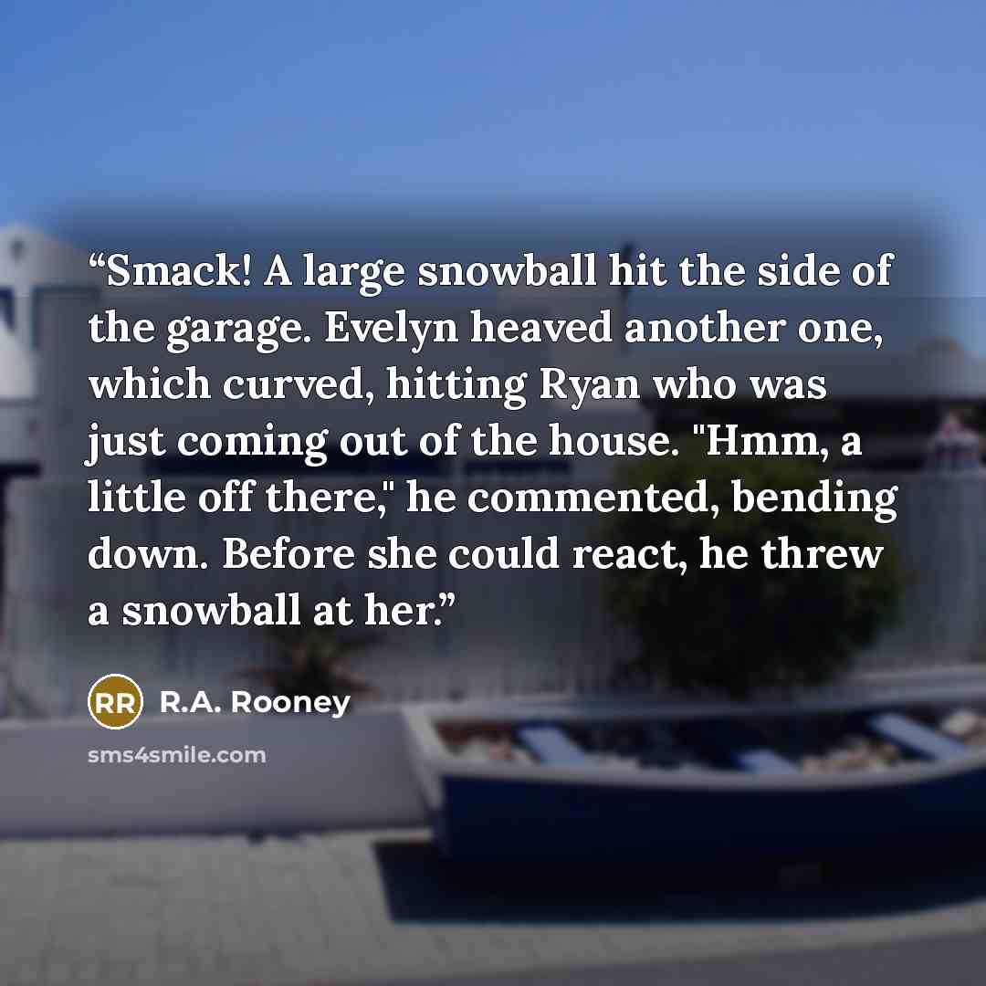 “Smack! A large snowball hit the side of the garage. Evelyn heaved another one, which curved, hitting Ryan who was just coming out of the house. "Hmm, a little off there," he commented, bending down. Before she could react, he threw a snowball at her.” quote by R.A. Rooney