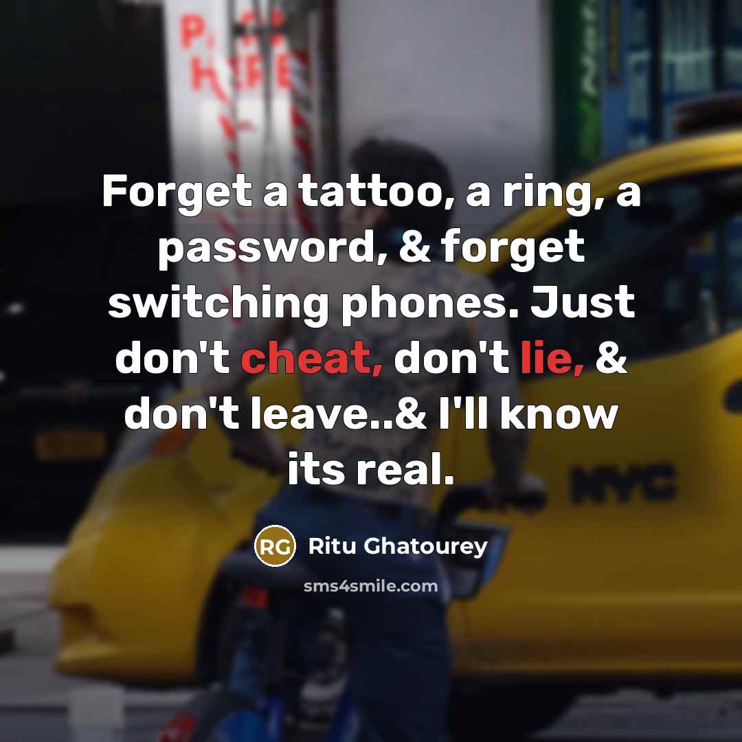 “Forget a tattoo, a ring, a password, & forget switching phones. Just don't cheat, don't lie, & don't leave..& I'll know its real.” quote by Ritu Ghatourey