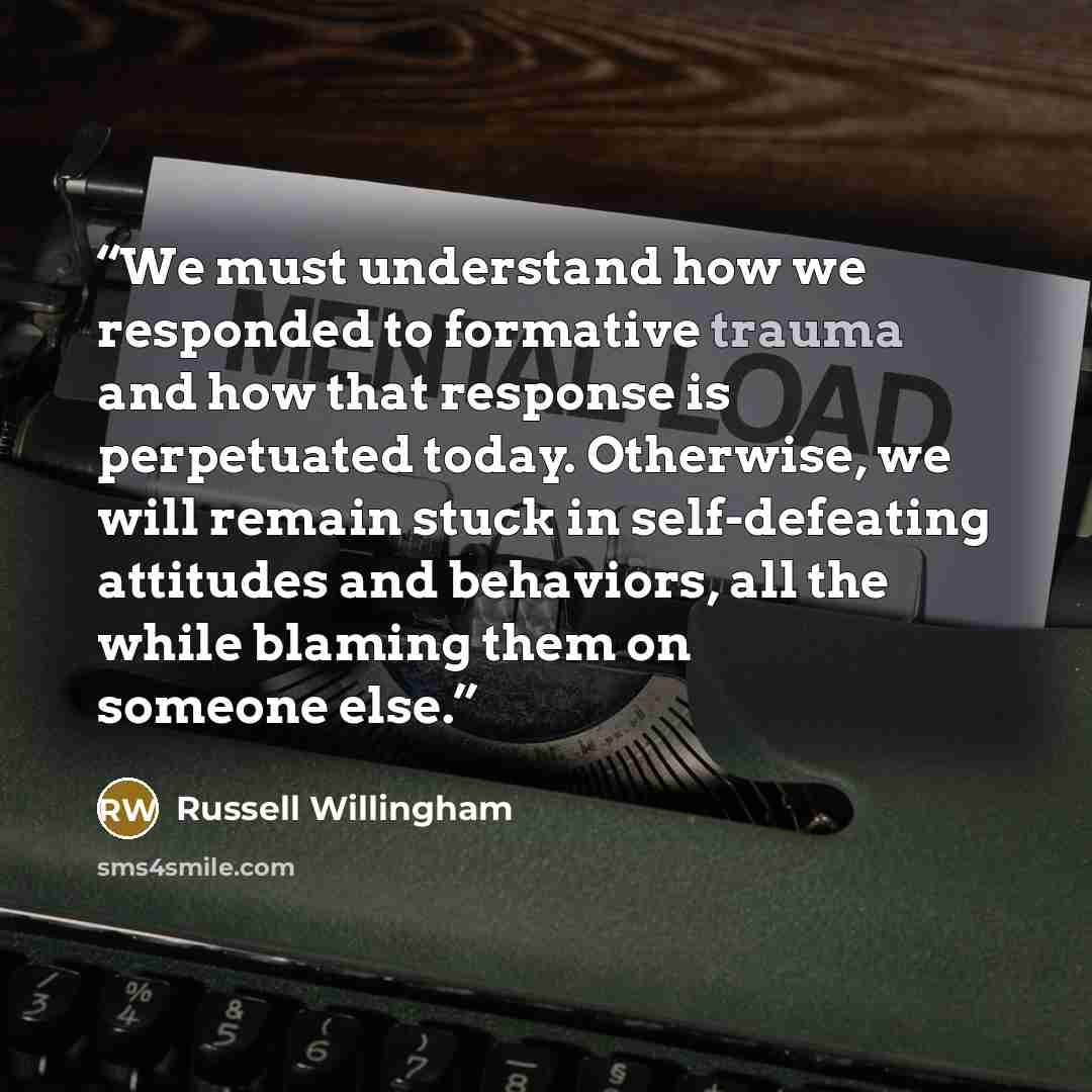 “We must understand how we responded to formative trauma and how that response is perpetuated today. Otherwise, we will remain stuck in self-defeating attitudes and behaviors, all the while blaming them on someone else.” quote by Russell Willingham