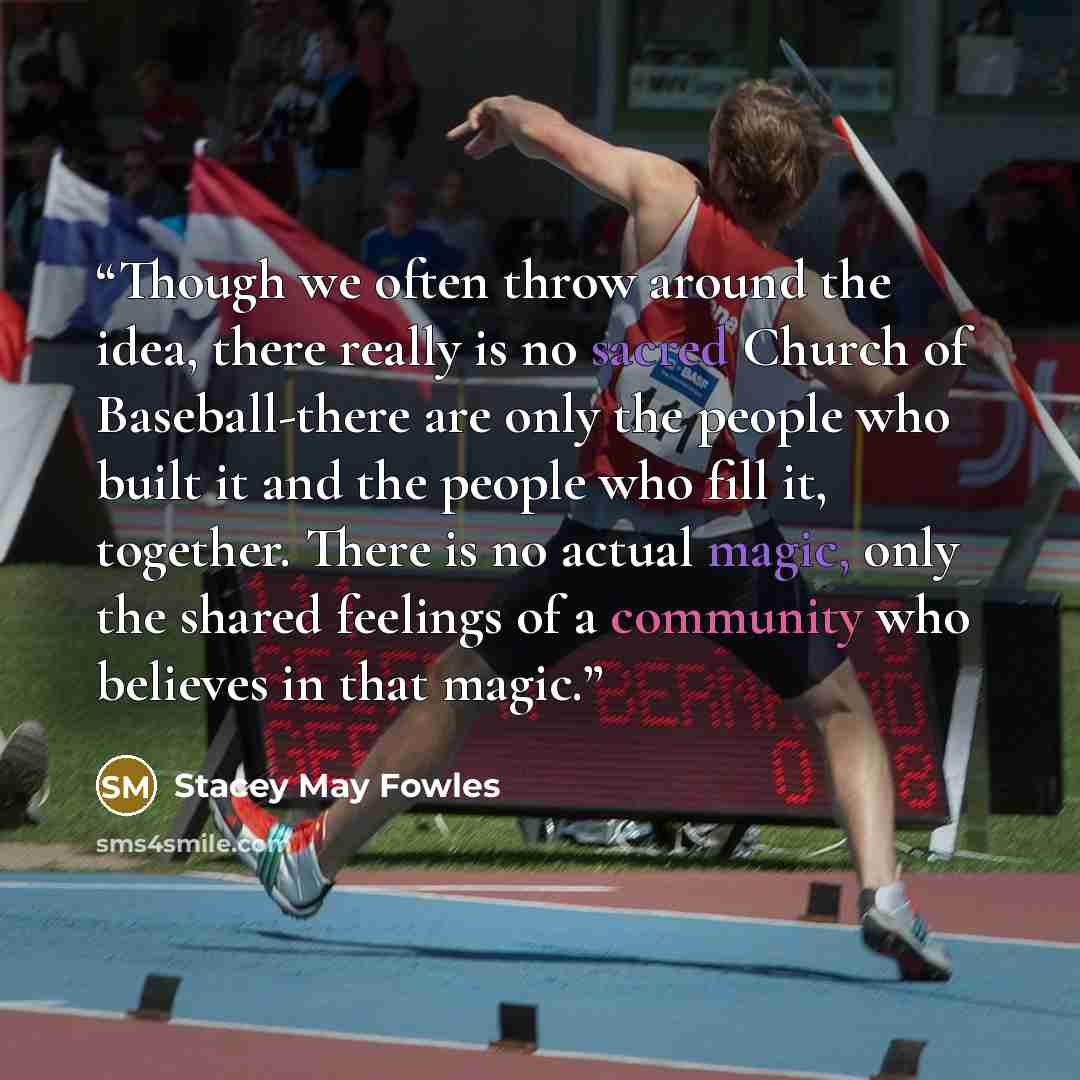 “Though we often throw around the idea, there really is no sacred Church of Baseball-there are only the people who built it and the people who fill it, together. There is no actual magic, only the shared feelings of a community who believes in that magic.” quote by Stacey May Fowles