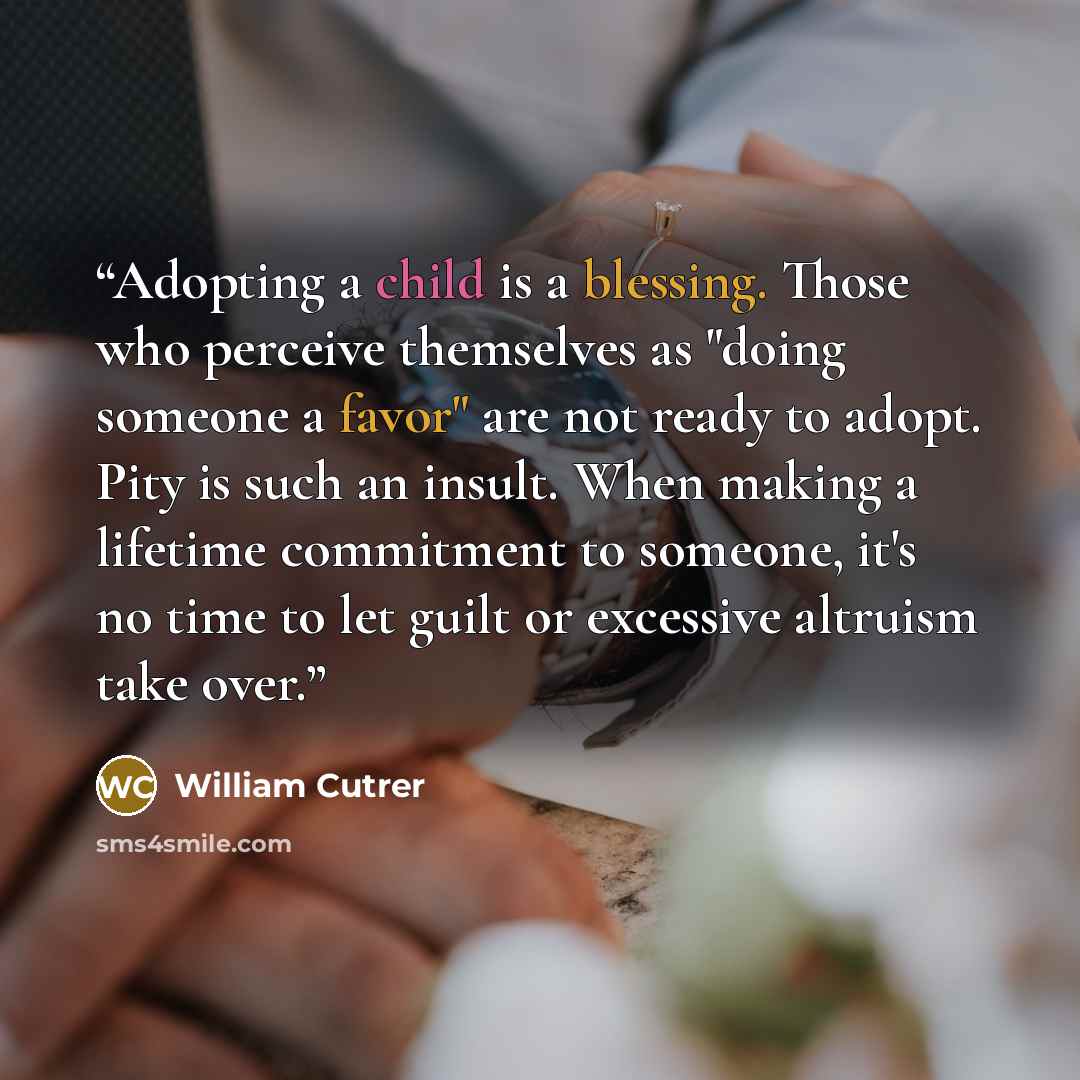 “Adopting a child is a blessing. Those who perceive themselves as "doing someone a favor" are not ready to adopt. Pity is such an insult. When making a lifetime commitment to someone, it's no time to let guilt or excessive altruism take over.” quote by William Cutrer