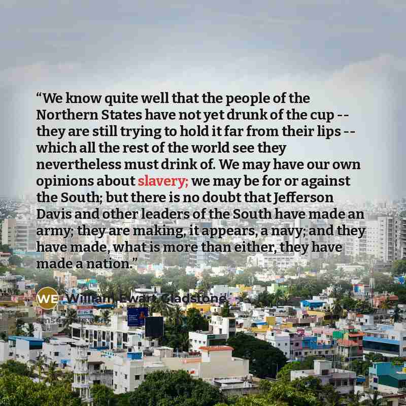 “We know quite well that the people of the Northern States have not yet drunk of the cup -- they are still trying to hold it far from their lips -- which all the rest of the world see they nevertheless must drink of. We may have our own opinions about slavery; we may be for or against the South…” quote by William Ewart Gladstone