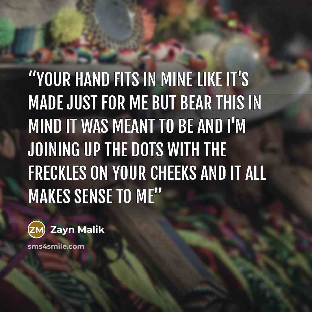“Your hand fits in mine Like it's made just for me But bear this in mind It was meant to be And I'm joining up the dots with the freckles on your cheeks And it all makes sense to me” quote by Zayn Malik