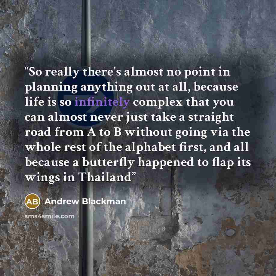 “So really there's almost no point in planning anything out at all, because life is so infinitely complex that you can almost never just take a straight road from A to B without going via the whole rest of the alphabet first, and all because a butterfly happened to flap its wings in Thailand” quote by Andrew Blackman