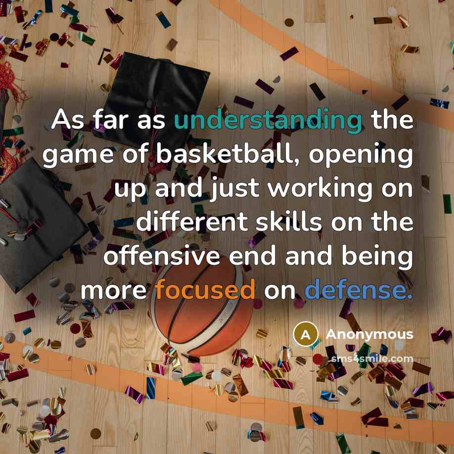 “As far as understanding the game of basketball, opening up and just working on different skills on the offensive end and being more focused on defense.” quote by Anonymous