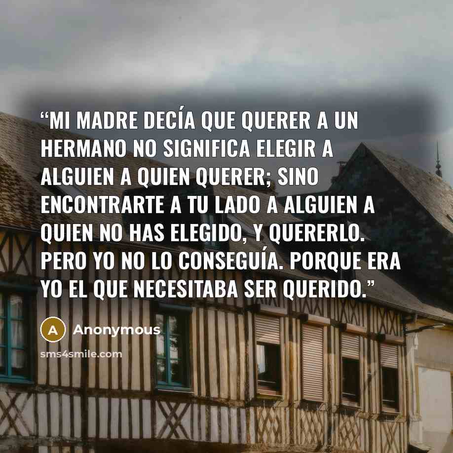 “Mi madre decía que querer a un hermano no significa elegir a alguien a quien querer; sino encontrarte a tu lado a alguien a quien no has elegido, y quererlo. Pero yo no lo conseguía. Porque era yo el que necesitaba ser querido.” quote by Anonymous
