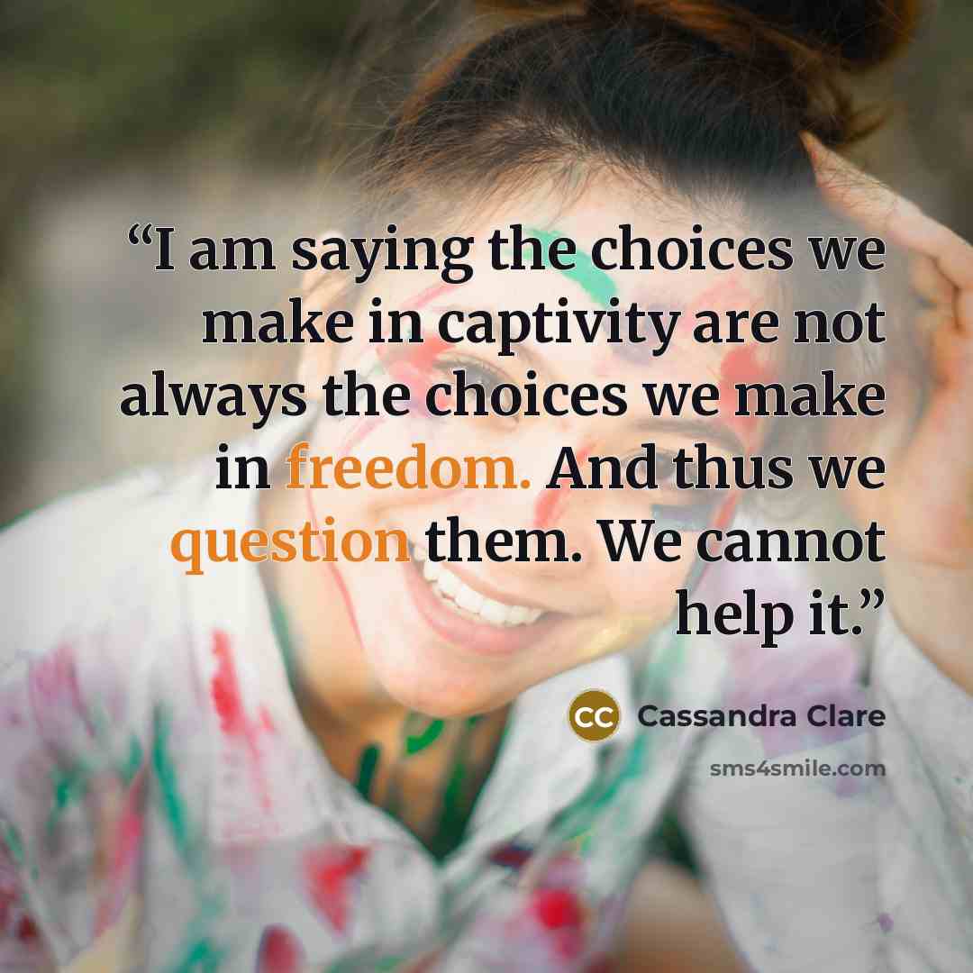 “I am saying the choices we make in captivity are not always the choices we make in freedom. And thus we question them. We cannot help it.” quote by Cassandra Clare