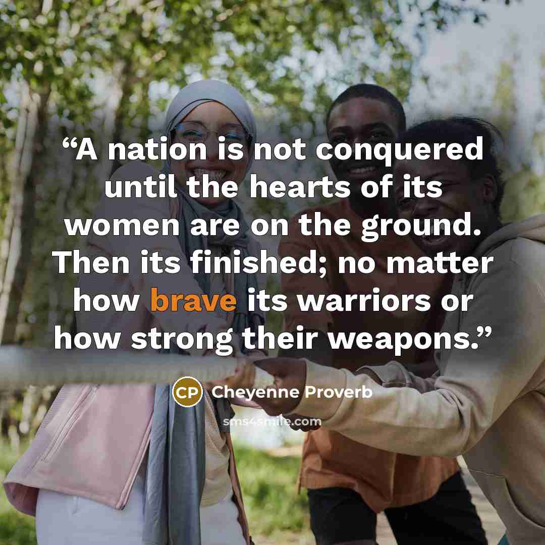 “A nation is not conquered until the hearts of its women are on the ground. Then its finished; no matter how brave its warriors or how strong their weapons.” quote by Cheyenne Proverb