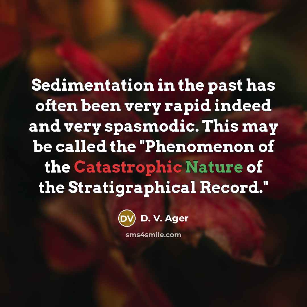 “Sedimentation in the past has often been very rapid indeed and very spasmodic. This may be called the "Phenomenon of the Catastrophic Nature of the Stratigraphical Record."” quote by D. V. Ager