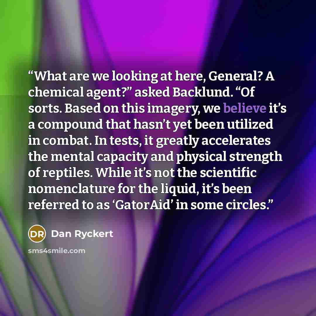 “What are we looking at here, General? A chemical agent?” asked Backlund. “Of sorts. Based on this imagery, we believe it’s a compound that hasn’t yet been utilized in combat. In tests, it greatly accelerates the mental capacity and physical strength of reptiles. While it’s not the scientific…” quote by Dan Ryckert