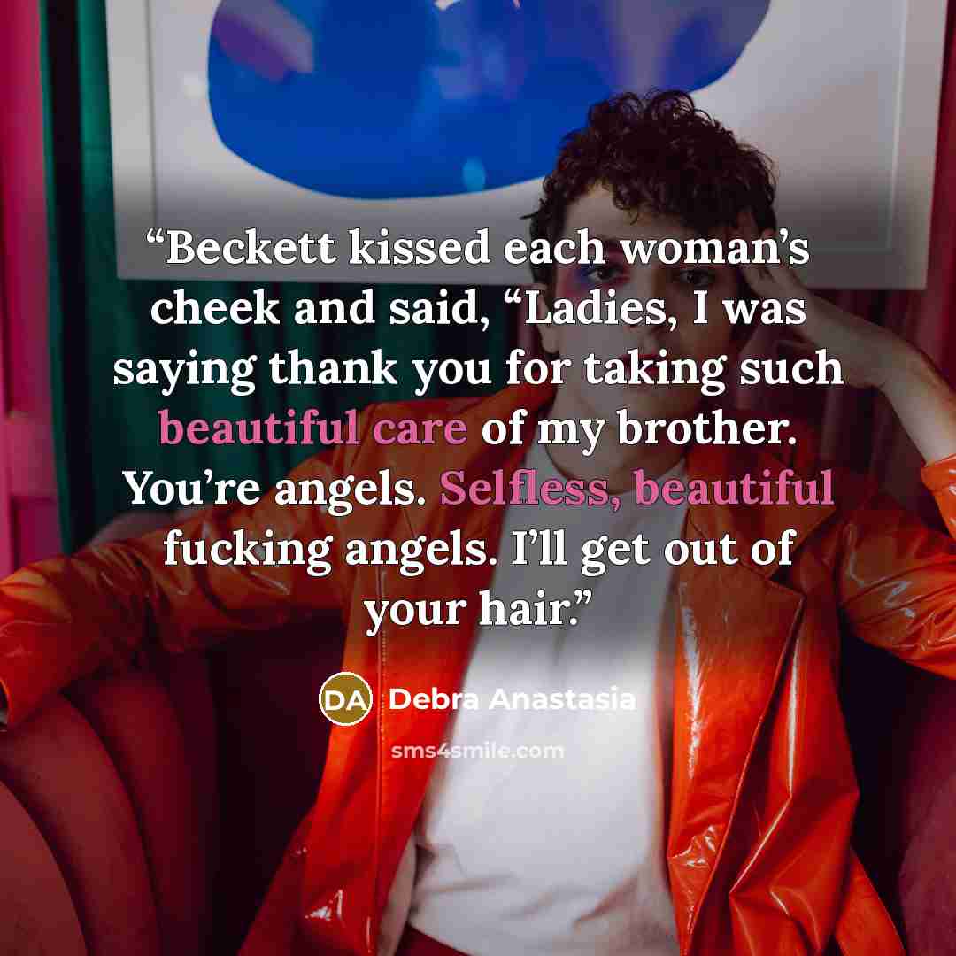 “Beckett kissed each woman’s cheek and said, “Ladies, I was saying thank you for taking such beautiful care of my brother. You’re angels. Selfless, beautiful fucking angels. I’ll get out of your hair.” quote by Debra Anastasia