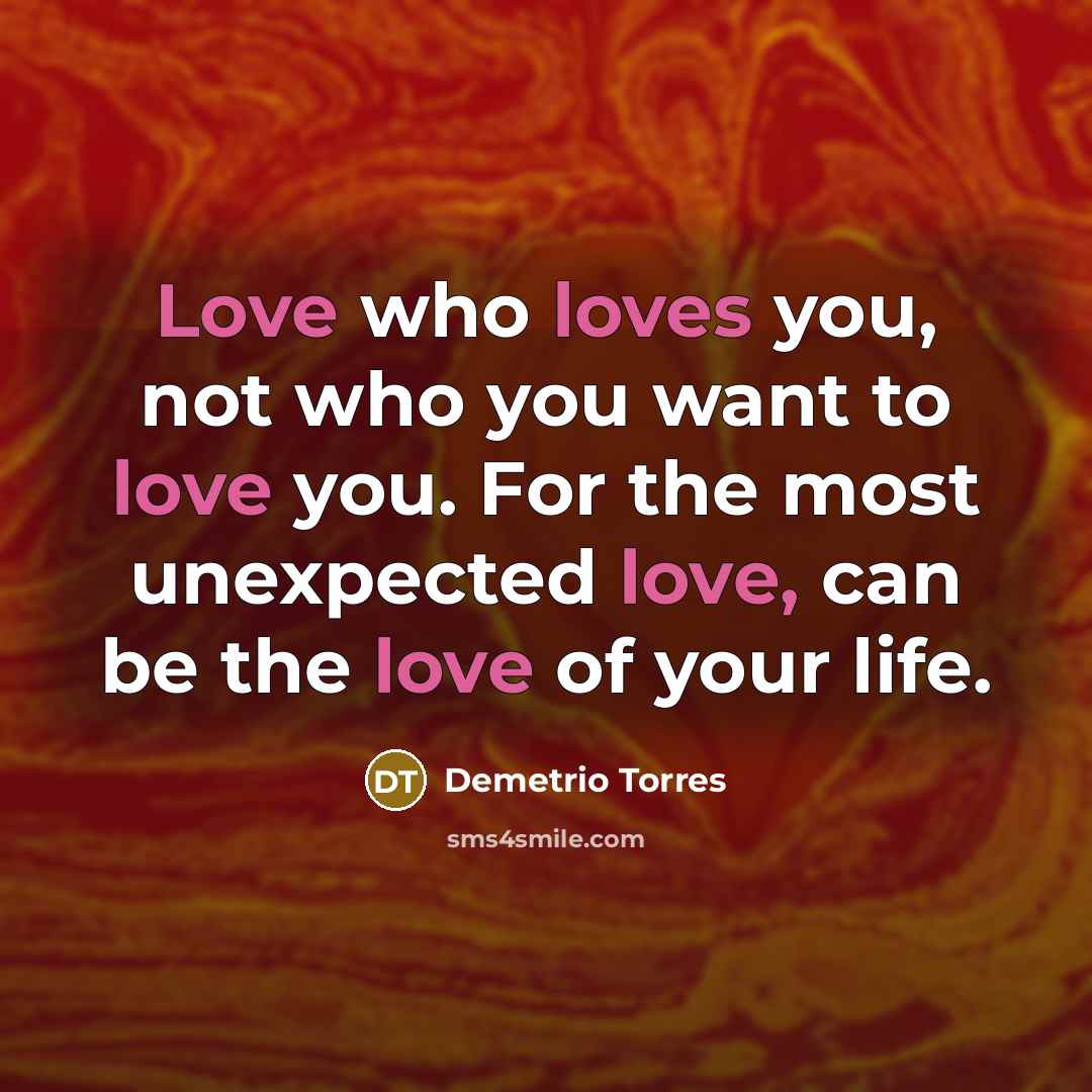 “Love who loves you, not who you want to love you. For the most unexpected love, can be the love of your life.” quote by Demetrio Torres