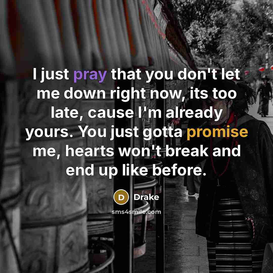 “I just pray that you don't let me down right now, its too late, cause I'm already yours. You just gotta promise me, hearts won't break and end up like before.” quote by Drake