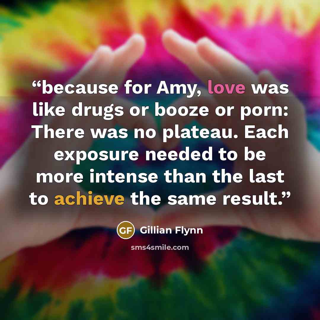 “because for Amy, love was like drugs or booze or porn: There was no plateau. Each exposure needed to be more intense than the last to achieve the same result.” quote by Gillian Flynn