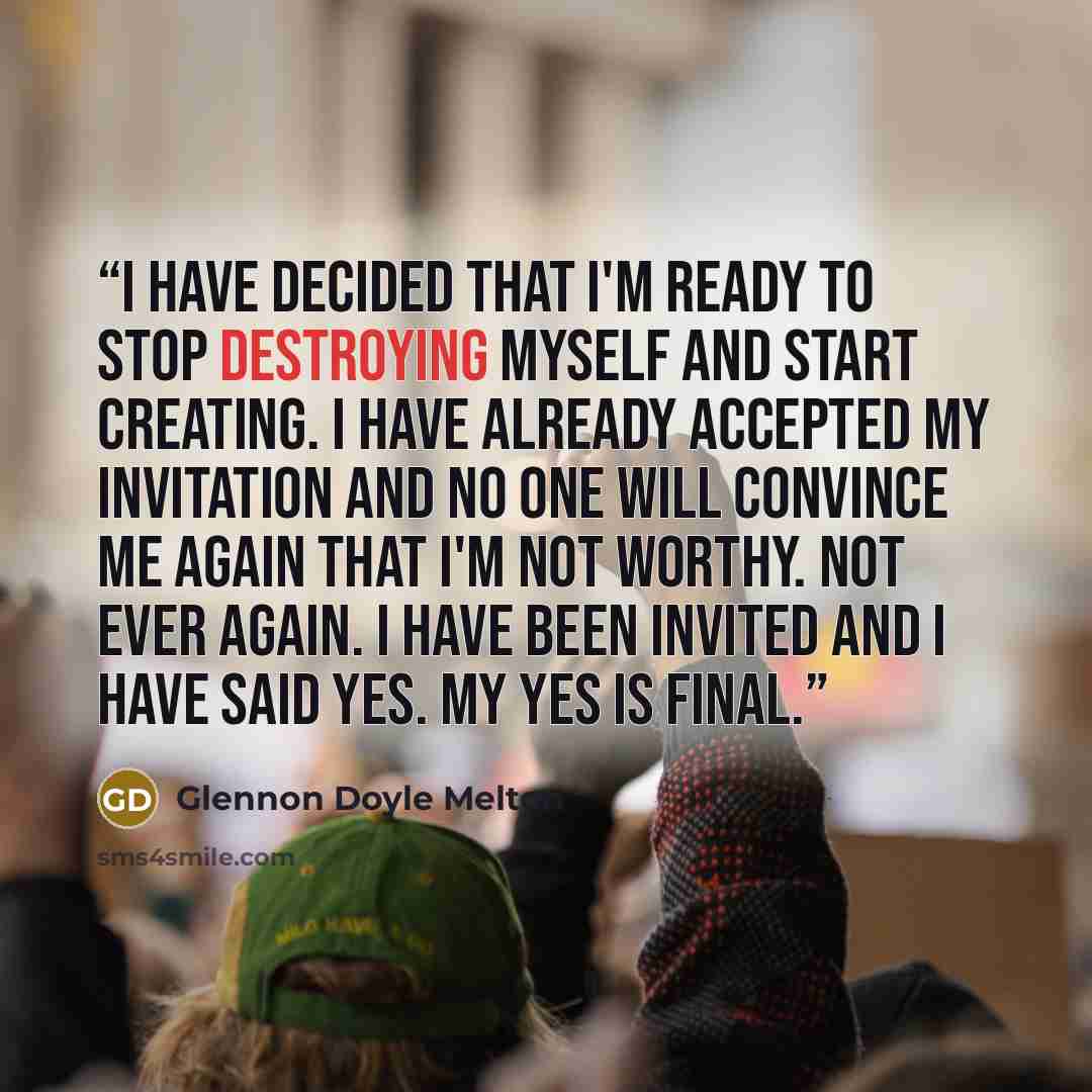 “I have decided that I'm ready to stop destroying myself and start creating. I have already accepted my invitation and no one will convince me again that I'm not worthy. Not ever again. I have been invited and I have said Yes. My Yes is final.” quote by Glennon Doyle Melton
