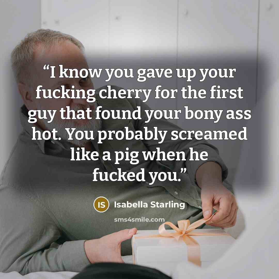 “I know you gave up your fucking cherry for the first guy that found your bony ass hot. You probably screamed like a pig when he fucked you.” quote by Isabella Starling