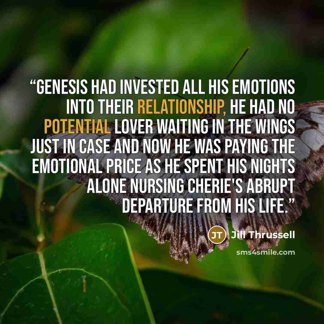 “Genesis had invested all his emotions into their relationship, he had no potential lover waiting in the wings just in case and now he was paying the emotional price as he spent his nights alone nursing Cherie's abrupt departure from his life.” quote by Jill Thrussell