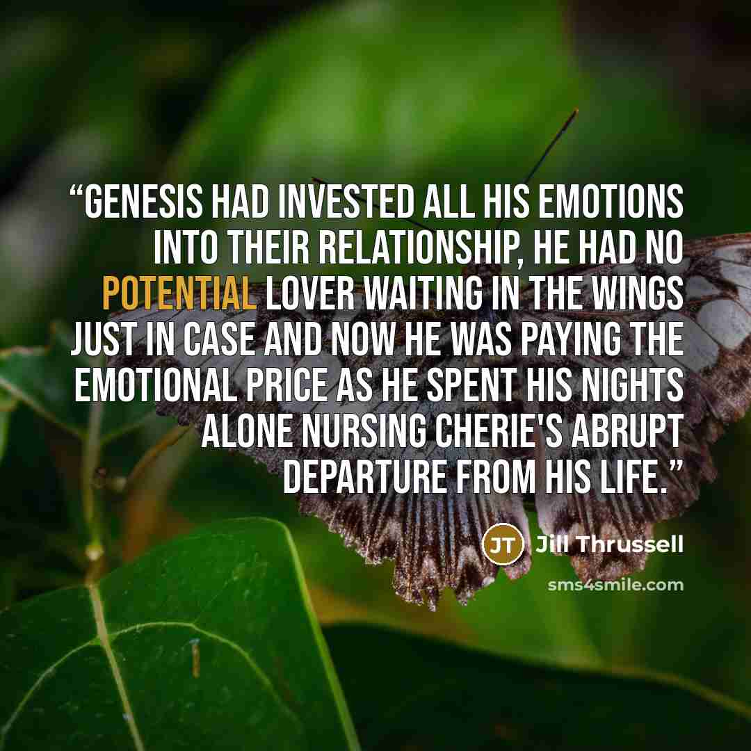 “Genesis had invested all his emotions into their relationship, he had no potential lover waiting in the wings just in case and now he was paying the emotional price as he spent his nights alone nursing Cherie's abrupt departure from his life.” quote by Jill Thrussell