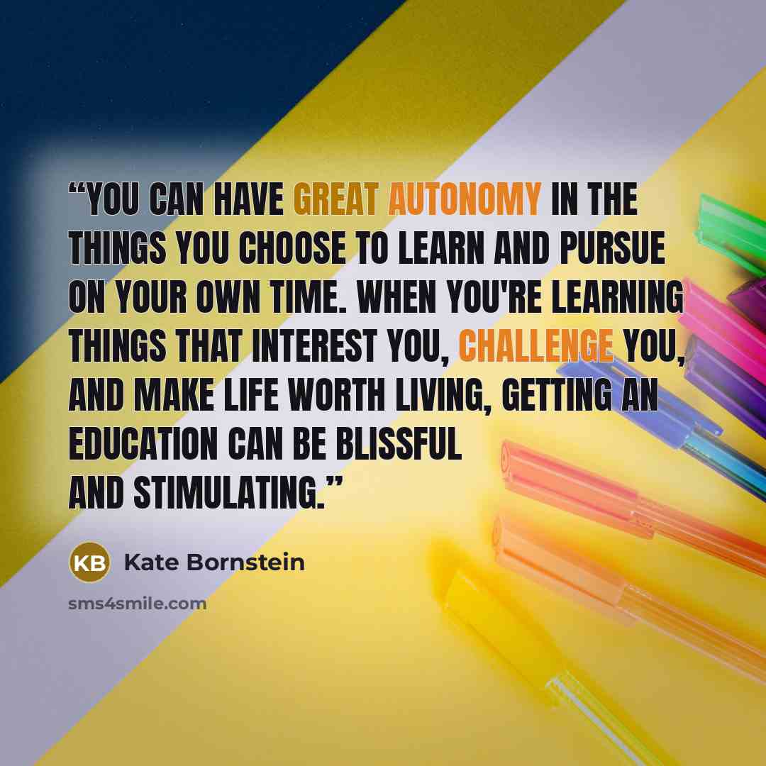 “You can have great autonomy in the things you choose to learn and pursue on your own time. When you're learning things that interest you, challenge you, and make life worth living, getting an education can be blissful and stimulating.” quote by Kate Bornstein