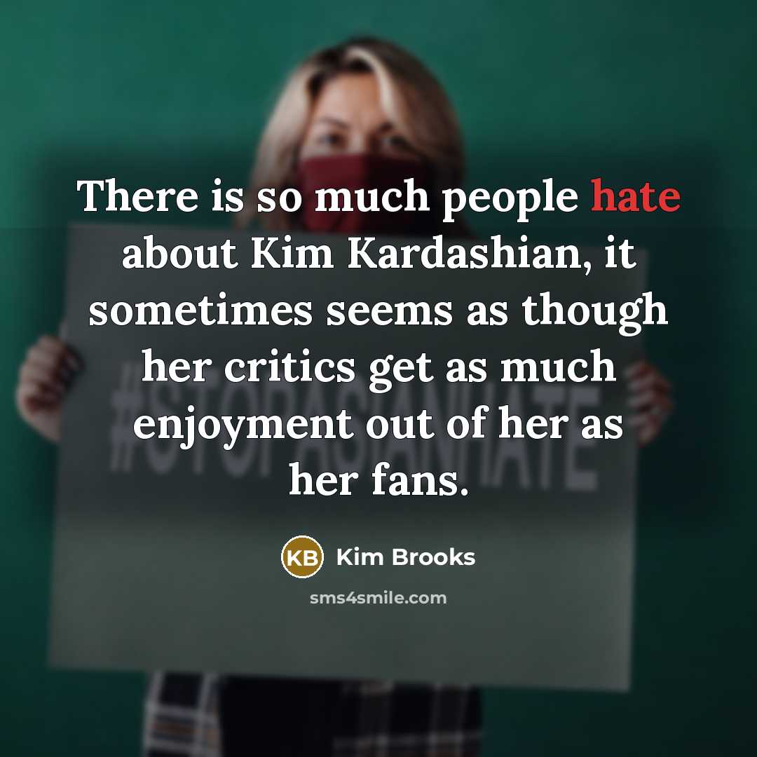 “There is so much people hate about Kim Kardashian, it sometimes seems as though her critics get as much enjoyment out of her as her fans.” quote by Kim Brooks