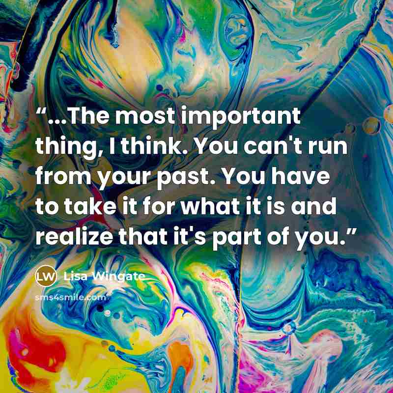 “...The most important thing, I think. You can't run from your past. You have to take it for what it is and realize that it's part of you.” quote by Lisa Wingate