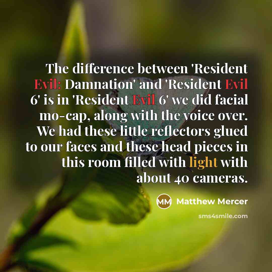 “The difference between 'Resident Evil: Damnation' and 'Resident Evil 6' is in 'Resident Evil 6' we did facial mo-cap, along with the voice over. We had these little reflectors glued to our faces and these head pieces in this room filled with light with about 40 cameras.” quote by Matthew Mercer