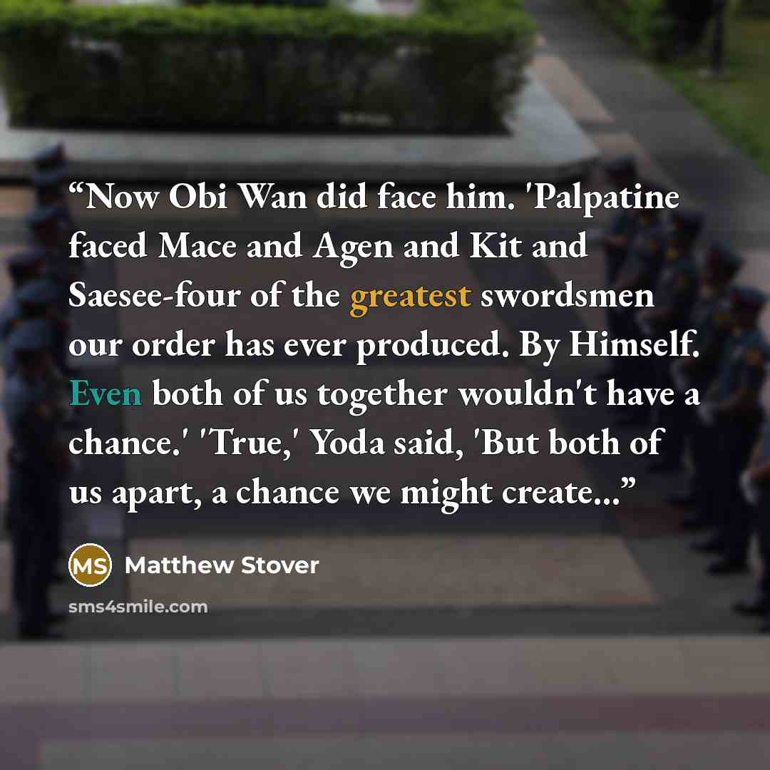 “Now Obi Wan did face him. 'Palpatine faced Mace and Agen and Kit and Saesee-four of the greatest swordsmen our order has ever produced. By Himself. Even both of us together wouldn't have a chance.' 'True,' Yoda said, 'But both of us apart, a chance we might create...” quote by Matthew Stover