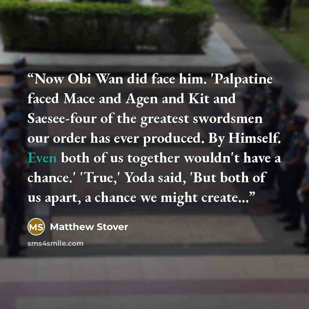 “Now Obi Wan did face him. 'Palpatine faced Mace and Agen and Kit and Saesee-four of the greatest swordsmen our order has ever produced. By Himself. Even both of us together wouldn't have a chance.' 'True,' Yoda said, 'But both of us apart, a chance we might create...” quote by Matthew Stover