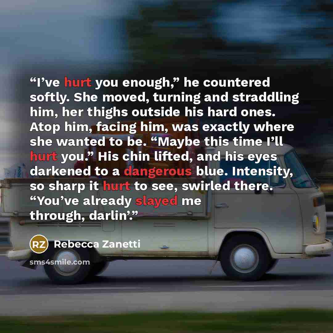“I’ve hurt you enough,” he countered softly. She moved, turning and straddling him, her thighs outside his hard ones. Atop him, facing him, was exactly where she wanted to be. “Maybe this time I’ll hurt you.” His chin lifted, and his eyes darkened to a dangerous blue. Intensity, so sharp it hurt to…” quote by Rebecca Zanetti