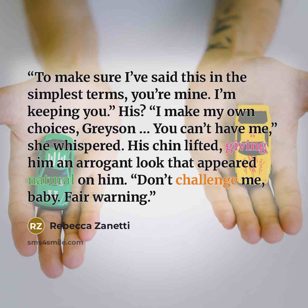 “To make sure I’ve said this in the simplest terms, you’re mine. I’m keeping you.” His? “I make my own choices, Greyson … You can’t have me,” she whispered. His chin lifted, giving him an arrogant look that appeared natural on him. “Don’t challenge me, baby. Fair warning.” quote by Rebecca Zanetti