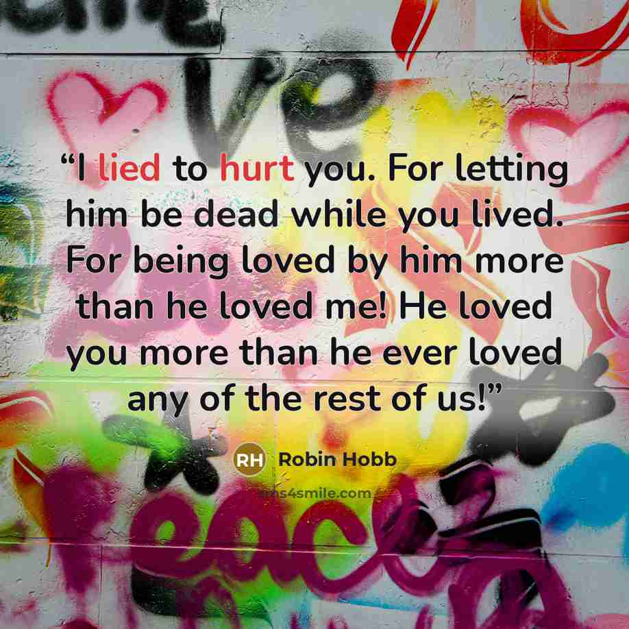 “I lied to hurt you. For letting him be dead while you lived. For being loved by him more than he loved me! He loved you more than he ever loved any of the rest of us!” quote by Robin Hobb