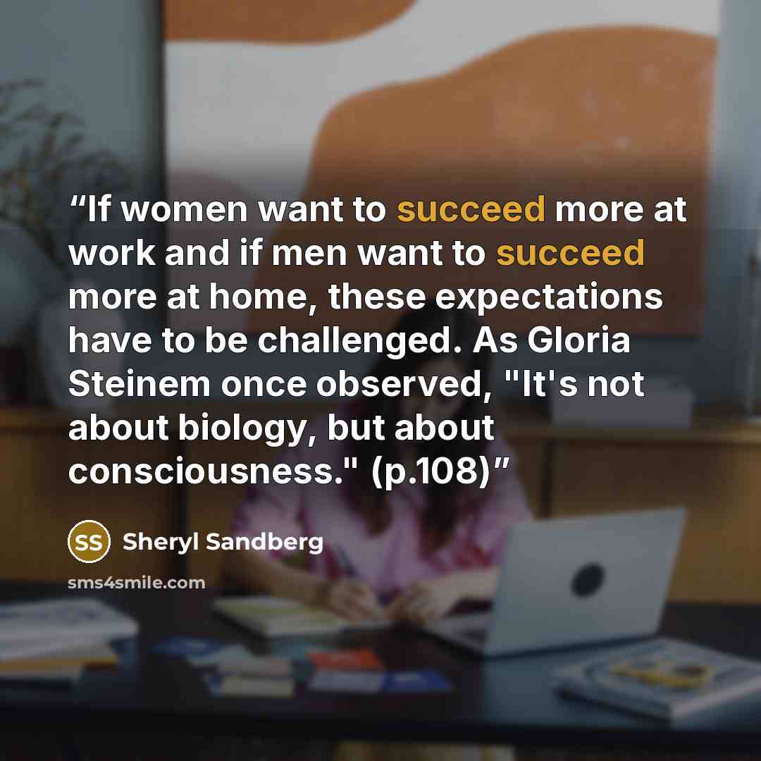 “If women want to succeed more at work and if men want to succeed more at home, these expectations have to be challenged. As Gloria Steinem once observed, "It's not about biology, but about consciousness." (p.108)” quote by Sheryl Sandberg