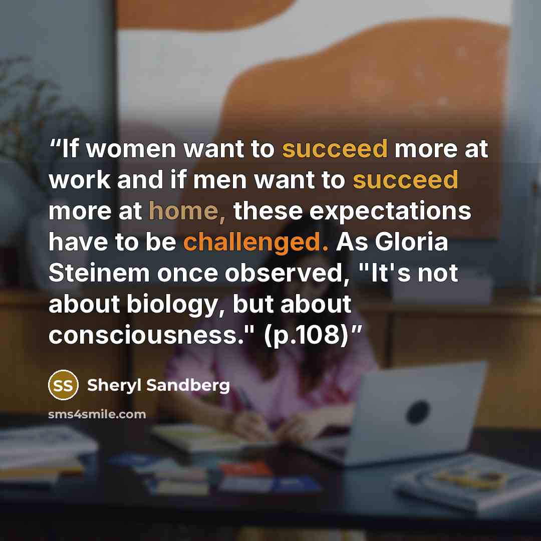 “If women want to succeed more at work and if men want to succeed more at home, these expectations have to be challenged. As Gloria Steinem once observed, "It's not about biology, but about consciousness." (p.108)” quote by Sheryl Sandberg