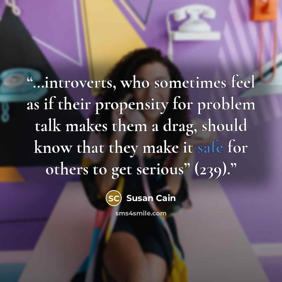 “…introverts, who sometimes feel as if their propensity for problem talk makes them a drag, should know that they make it safe for others to get serious” (239).” quote by Susan Cain