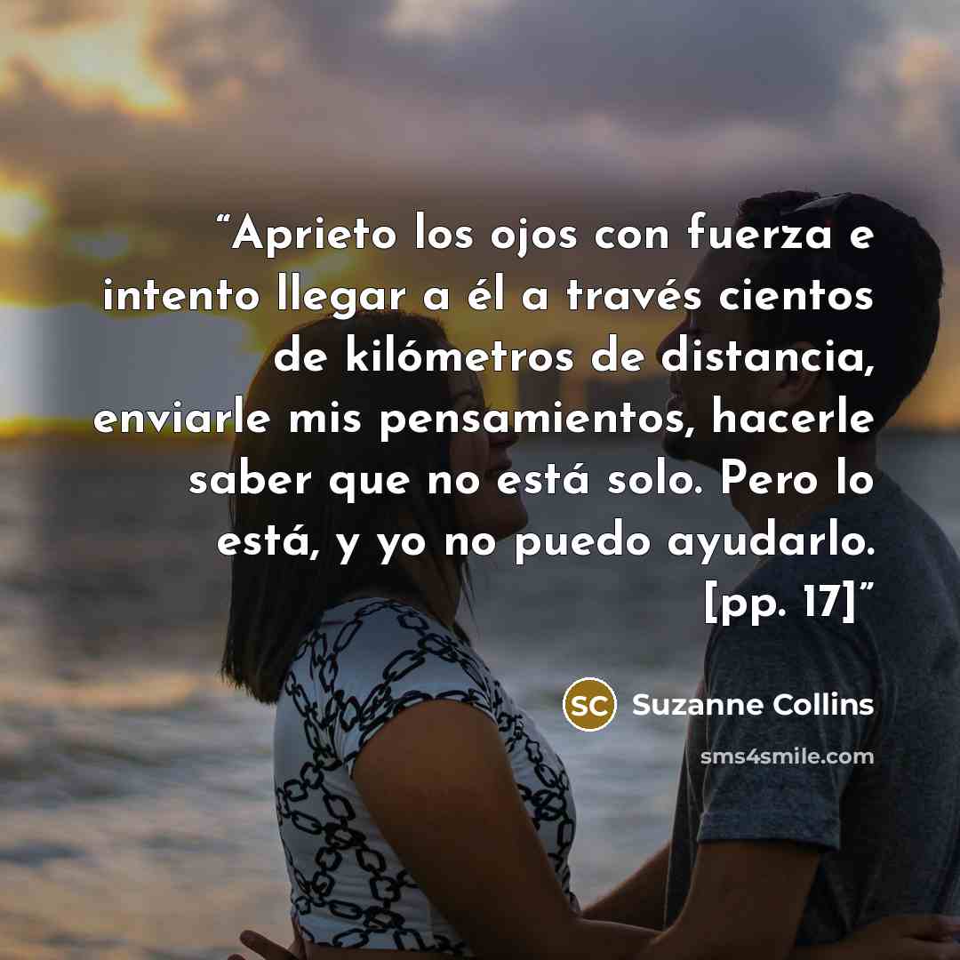 “Aprieto los ojos con fuerza e intento llegar a él a través cientos de kilómetros de distancia, enviarle mis pensamientos, hacerle saber que no está solo. Pero lo está, y yo no puedo ayudarlo. [pp. 17]” quote by Suzanne Collins