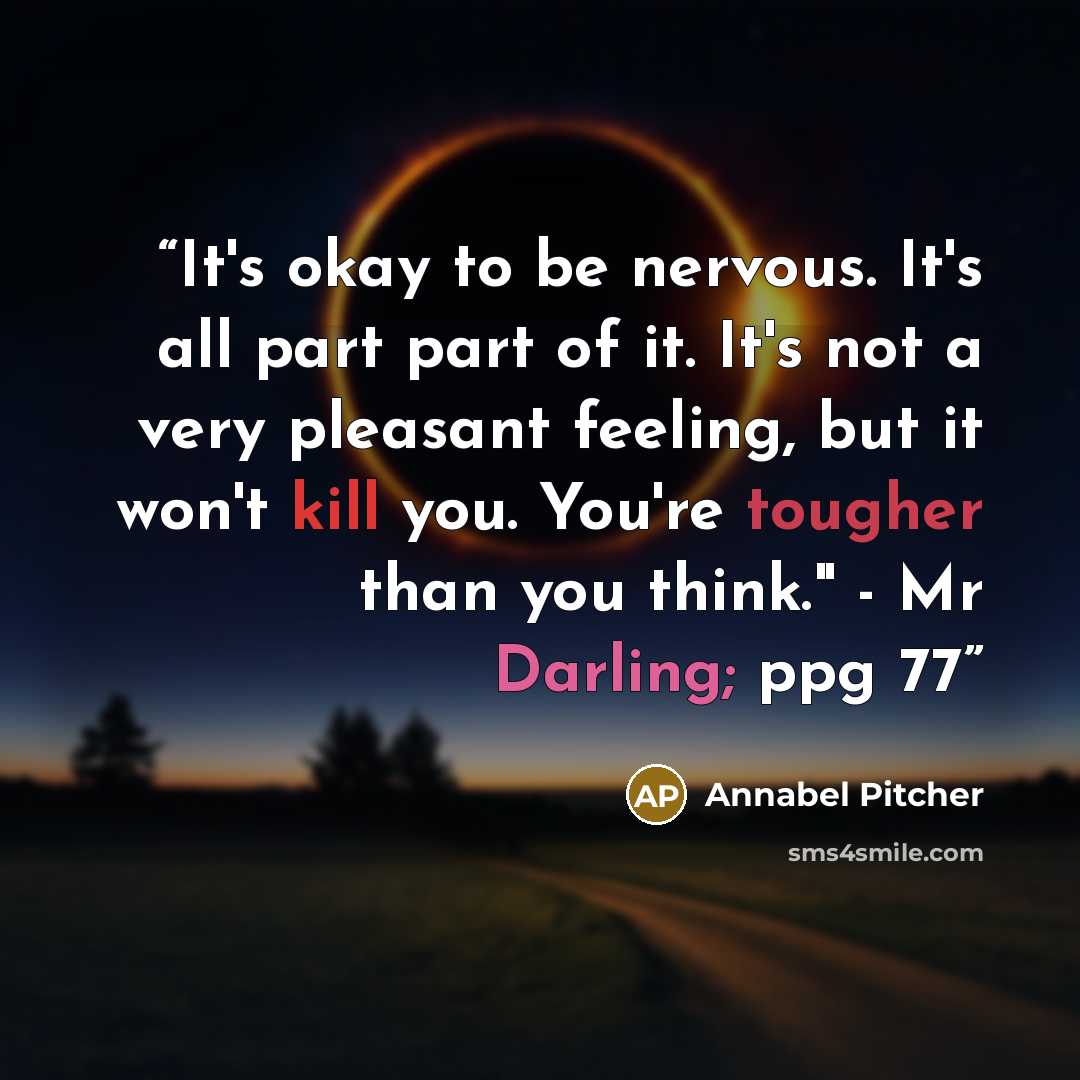 “It's okay to be nervous. It's all part part of it. It's not a very pleasant feeling, but it won't kill you. You're tougher than you think." - Mr Darling; ppg 77” quote by Annabel Pitcher