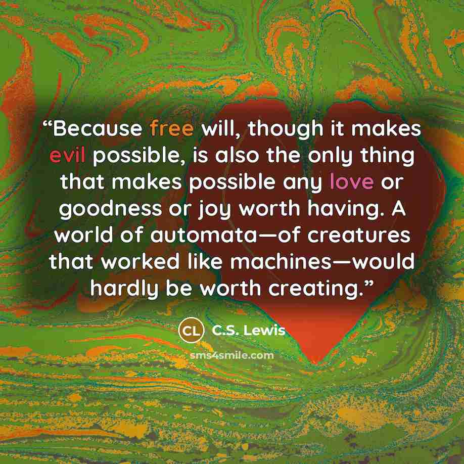“Because free will, though it makes evil possible, is also the only thing that makes possible any love or goodness or joy worth having. A world of automata—of creatures that worked like machines—would hardly be worth creating.” quote by C.S. Lewis